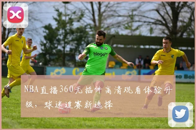 NBA直播360无插件高清观看体验升级，球迷追赛新选择