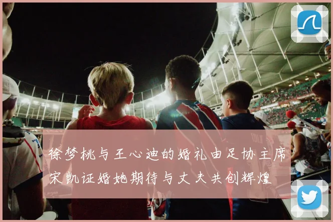 徐梦桃与王心迪的婚礼由足协主席宋凯证婚她期待与丈夫共创辉煌