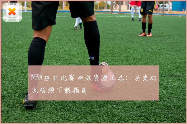 NBA经典比赛回放资源汇总：历史对决视频下载指南
