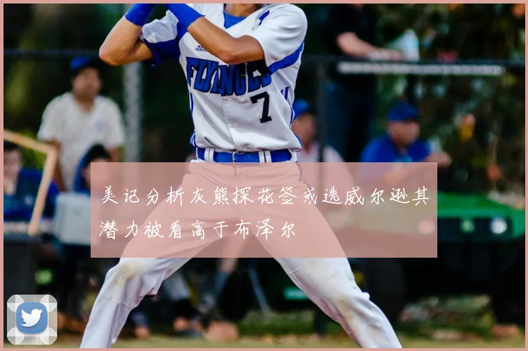美记分析灰熊探花签或选威尔逊其潜力被看高于布泽尔