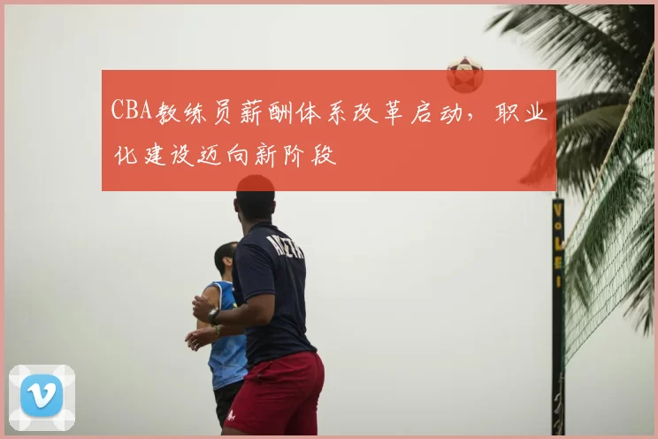 CBA教练员薪酬体系改革启动，职业化建设迈向新阶段