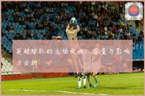 英超球队的主场设施：容量与影响力分析