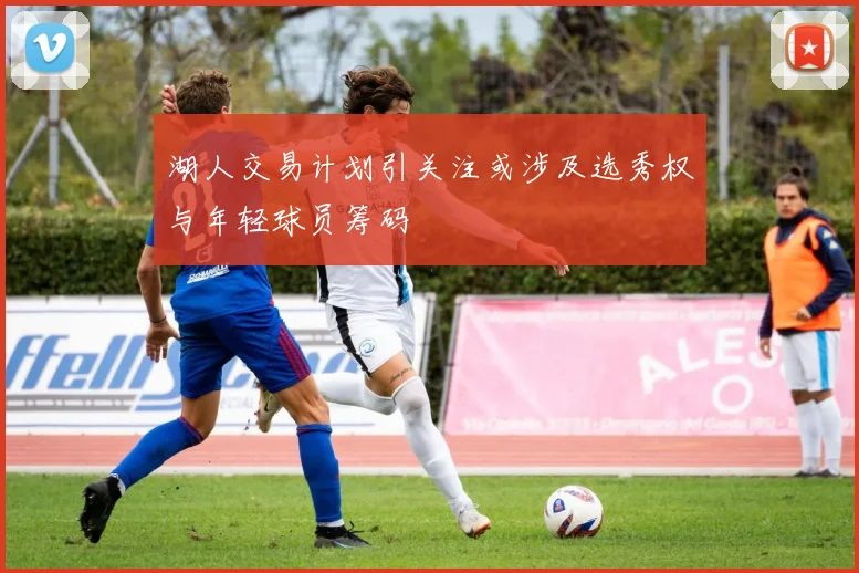 湖人交易计划引关注或涉及选秀权与年轻球员筹码
