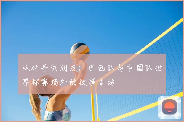 从对手到朋友：巴西队与中国队世界杯赛场外的故事专访