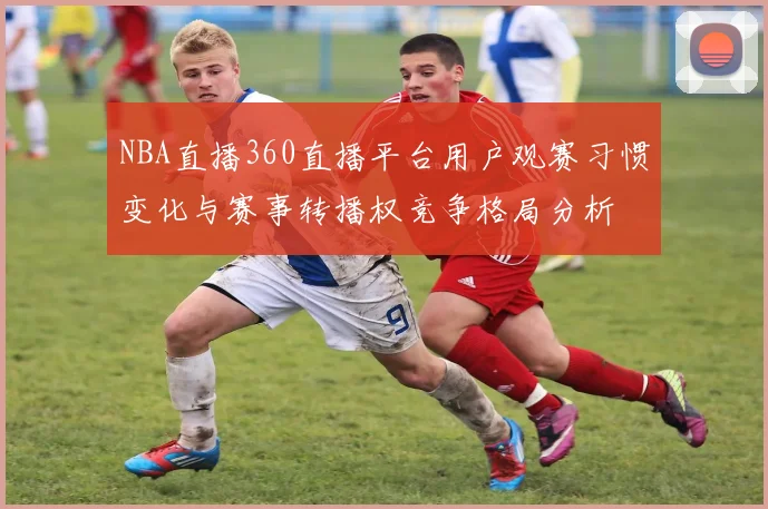 NBA直播360直播平台用户观赛习惯变化与赛事转播权竞争格局分析