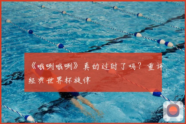 《哦咧哦咧》真的过时了吗?重评经典世界杯旋律