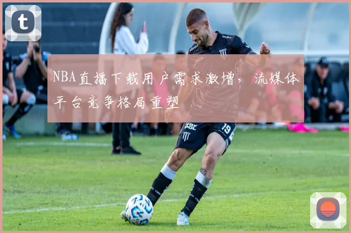 NBA直播下载用户需求激增，流媒体平台竞争格局重塑