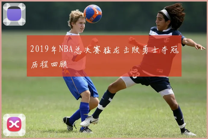 2019年NBA总决赛猛龙击败勇士夺冠历程回顾