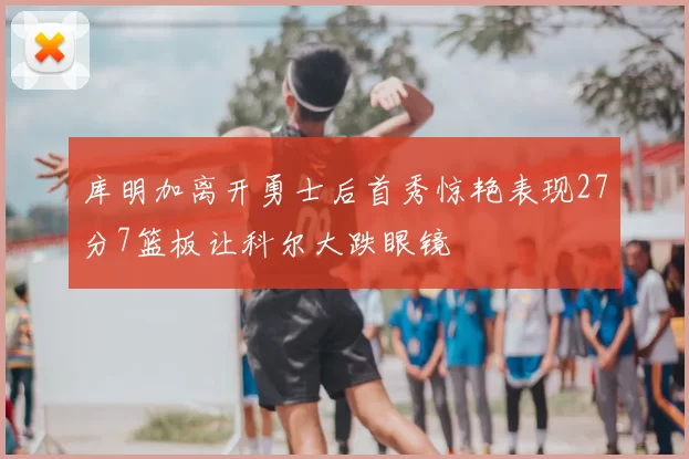 库明加离开勇士后首秀惊艳表现27分7篮板让科尔大跌眼镜