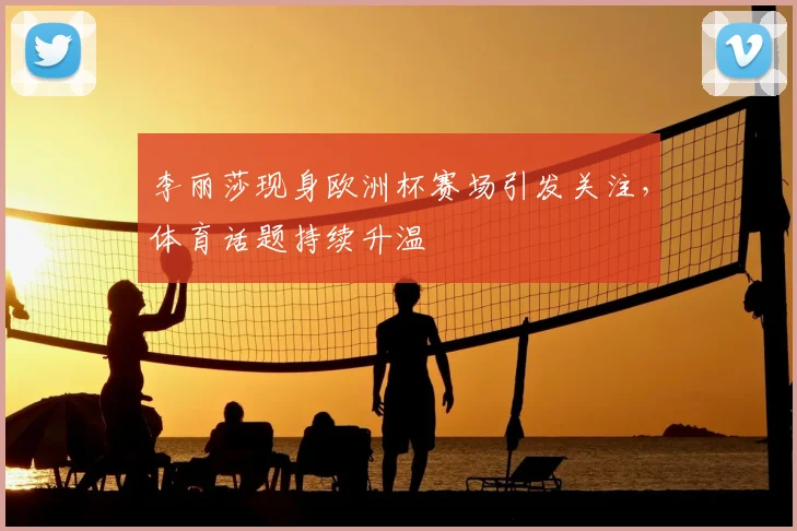 李丽莎现身欧洲杯赛场引发关注,体育话题持续升温