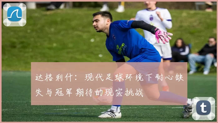 达格利什：现代足球环境下耐心缺失与冠军期待的现实挑战