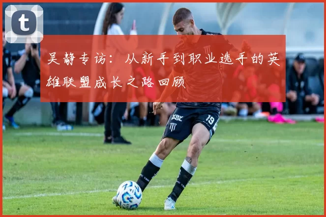 吴静专访：从新手到职业选手的英雄联盟成长之路回顾