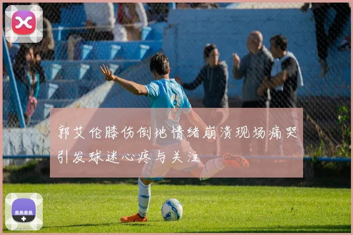郭艾伦膝伤倒地情绪崩溃现场痛哭引发球迷心疼与关注