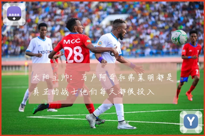 太阳主帅：马卢阿奇和弗莱明都是真正的战士他们每天都很投入