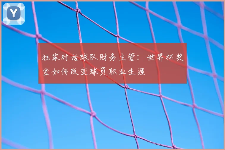 独家对话球队财务主管：世界杯奖金如何改变球员职业生涯