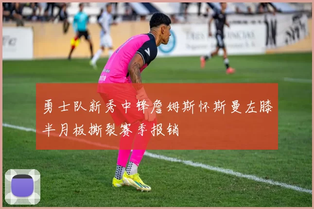 勇士队新秀中锋詹姆斯怀斯曼左膝半月板撕裂赛季报销