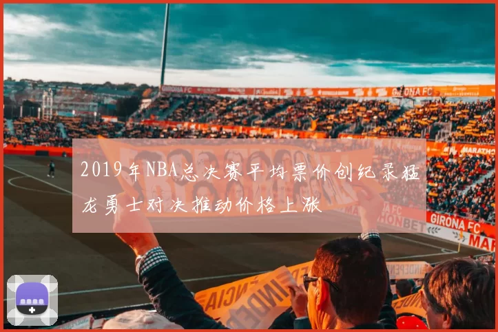 2019年NBA总决赛平均票价创纪录猛龙勇士对决推动价格上涨