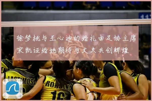 徐梦桃与王心迪的婚礼由足协主席宋凯证婚她期待与丈夫共创辉煌