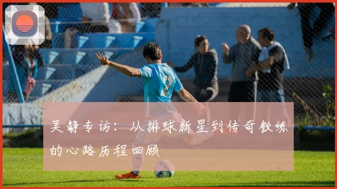 吴静专访：从排球新星到传奇教练的心路历程回顾