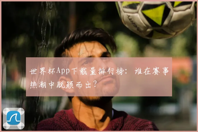 世界杯App下载量排行榜:谁在赛事热潮中脱颖而出?