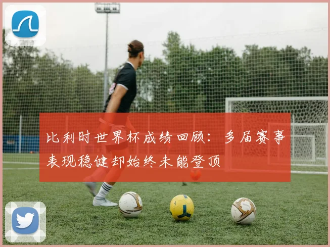 比利时世界杯成绩回顾：多届赛事表现稳健却始终未能登顶