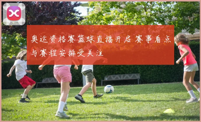 奥运资格赛篮球直播开启 赛事看点与赛程安排受关注