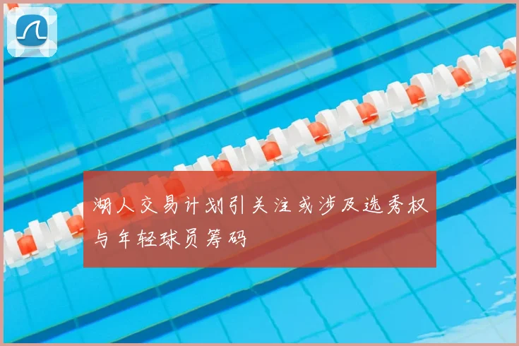 湖人交易计划引关注或涉及选秀权与年轻球员筹码