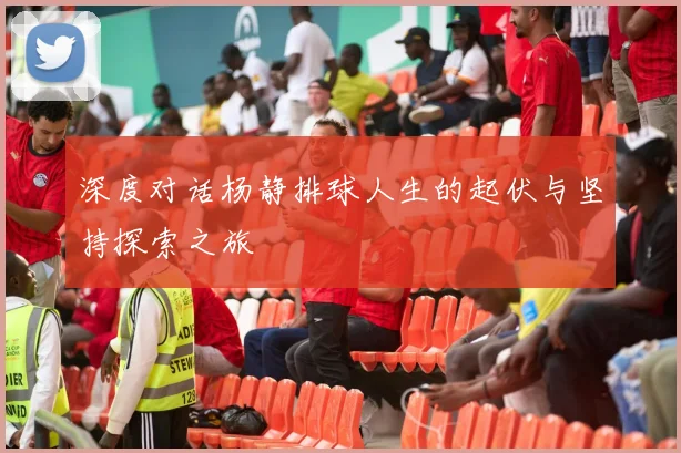 深度对话杨静排球人生的起伏与坚持探索之旅