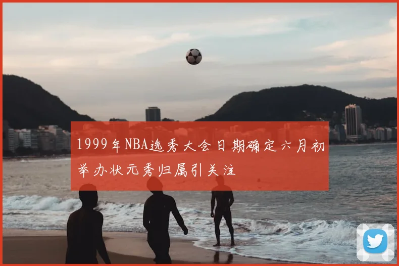1999年NBA选秀大会日期确定六月初举办状元秀归属引关注