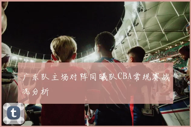 广东队主场对阵同曦队CBA常规赛战况分析