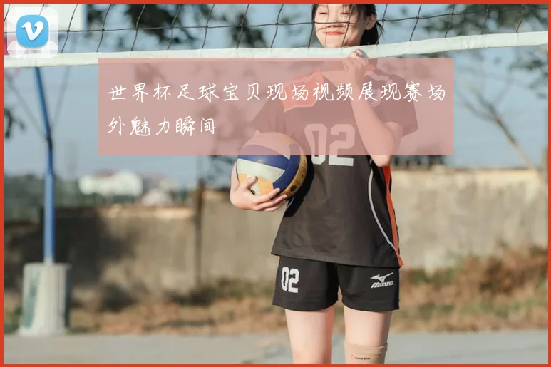 世界杯足球宝贝现场视频展现赛场外魅力瞬间