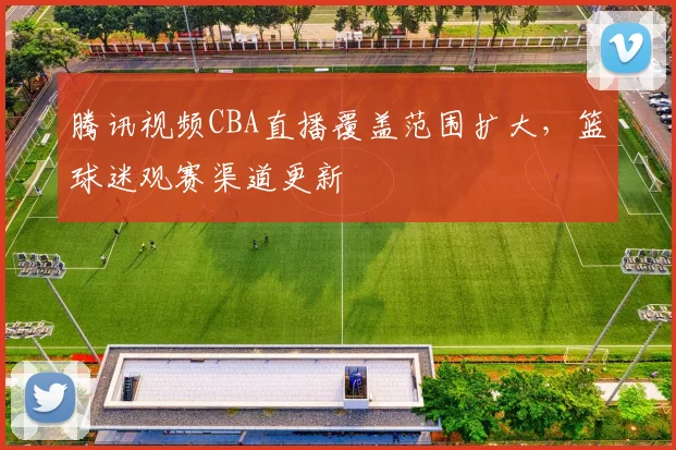 腾讯视频CBA直播覆盖范围扩大，篮球迷观赛渠道更新