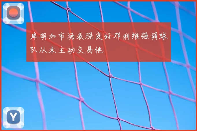 库明加市场表现良好邓利维强调球队从未主动交易他