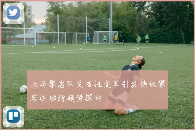 上海攀岩队灵活性变革引发热议攀岩运动新趋势探讨