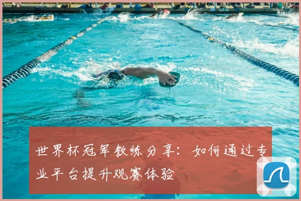 世界杯冠军教练分享:如何通过专业平台提升观赛体验
