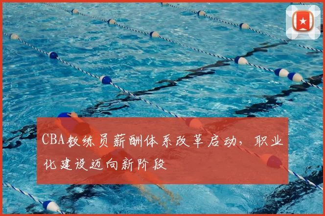 CBA教练员薪酬体系改革启动，职业化建设迈向新阶段