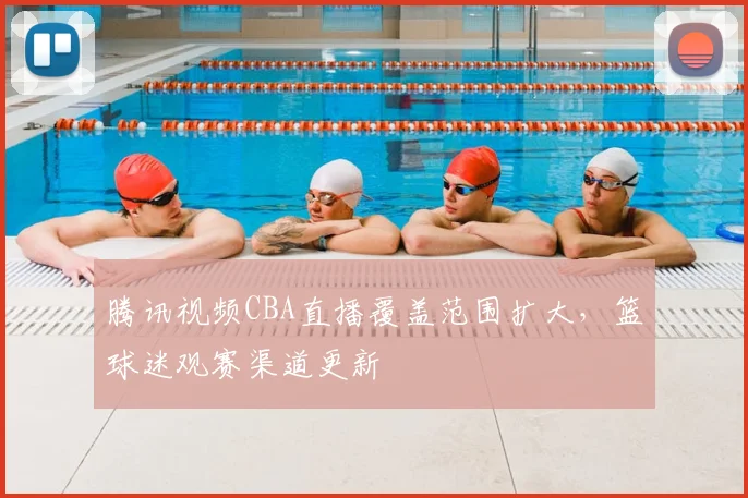 腾讯视频CBA直播覆盖范围扩大，篮球迷观赛渠道更新