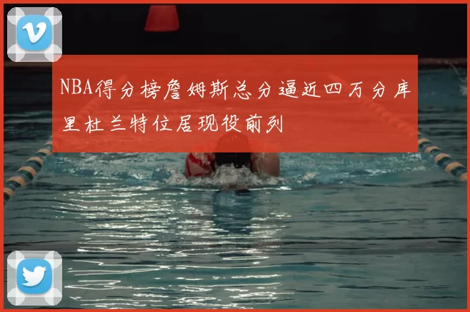 NBA得分榜詹姆斯总分逼近四万分库里杜兰特位居现役前列