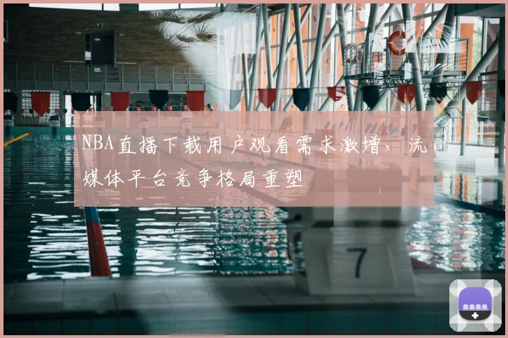 NBA直播下载用户观看需求激增，流媒体平台竞争格局重塑