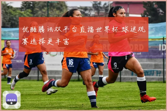 优酷腾讯双平台直播世界杯 球迷观赛选择更丰富