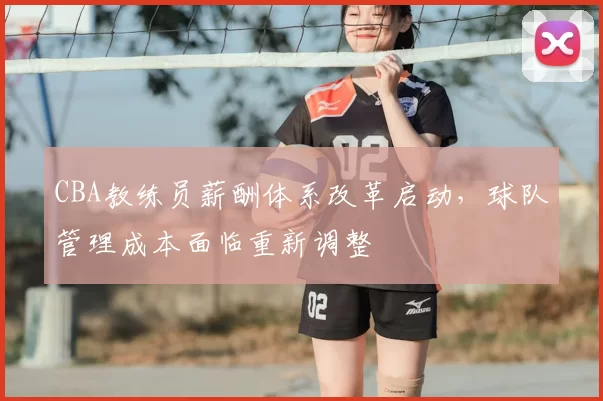 CBA教练员薪酬体系改革启动，球队管理成本面临重新调整