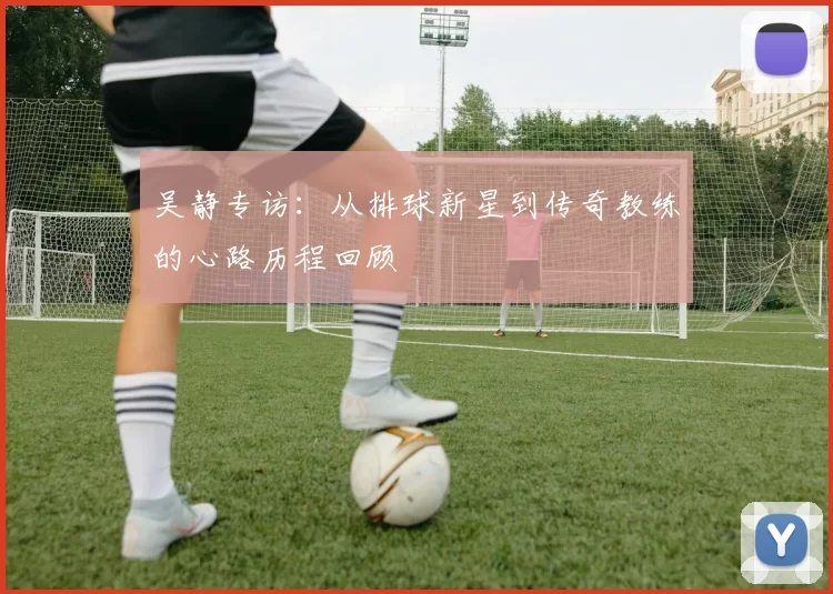 吴静专访：从排球新星到传奇教练的心路历程回顾