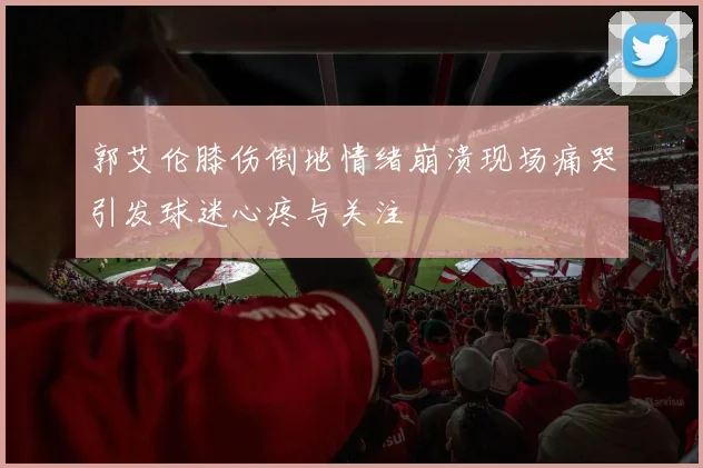 郭艾伦膝伤倒地情绪崩溃现场痛哭引发球迷心疼与关注