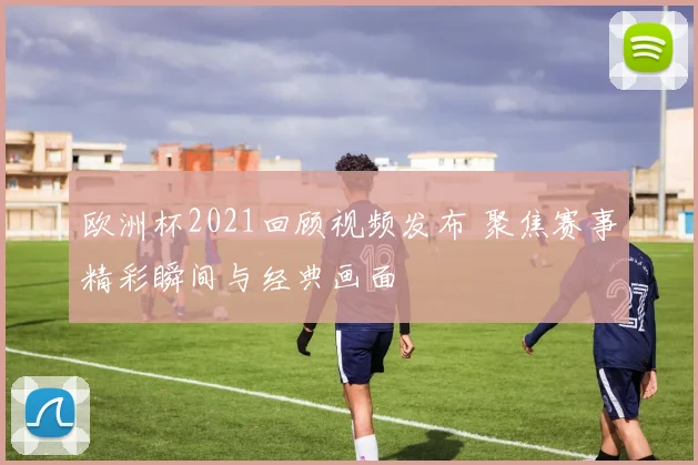欧洲杯2021回顾视频发布 聚焦赛事精彩瞬间与经典画面