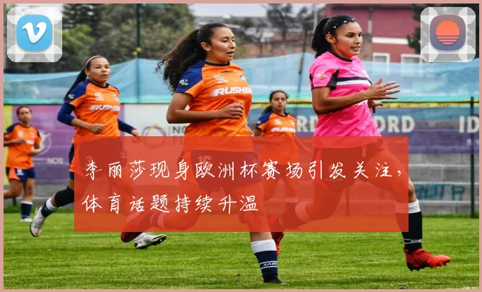 李丽莎现身欧洲杯赛场引发关注,体育话题持续升温