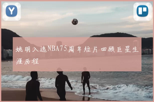 姚明入选NBA75周年短片回顾巨星生涯历程