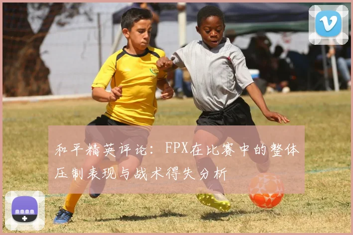 和平精英评论:FPX在比赛中的整体压制表现与战术得失分析